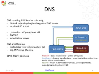 DNS 
DNS spoofing / DNS cache poisonnig 
- útočník odpoví rychleji než regulérní DNS server 
- musí znát ID a port 
DNS amplification 
- malý dotaz vrátí velké množství dat 
- dig ANY xxx.yz@x.x.x.x 
Lokální DNS 
Průzkum – dotaz na útočník.cz – zjištění QID a portu 
Inicializace – dotaz na www.banka.cz – server neví, ptá se root serveru, 
ten ho odkáže na ns.banka.cz 
Podvrh – dotaz k ns.banka.cz s novým QID, útočník posílá sadu 
odpovědí s pravděpodobným QID 
http://lynt.cz 
- „recursion no“ pro externí sítě 
- DNSSEC 
- autoritativní server 
BIND, KNOT, Dnsmasq 
ROOT DNS 
ns.banka.cz 
www.banka.cz 
útočník.cz 
www.banka.cz 
17. 10. 2014 8 
 