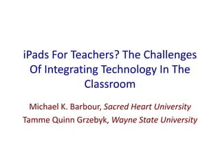 iPads For Teachers? The Challenges
Of Integrating Technology In The
Classroom
Michael K. Barbour, Sacred Heart University
Tamme Quinn Grzebyk, Wayne State University
 