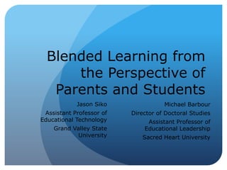 Blended Learning from
the Perspective of
Parents and Students
Jason Siko
Assistant Professor of
Educational Technology
Grand Valley State
University
Michael Barbour
Director of Doctoral Studies
Assistant Professor of
Educational Leadership
Sacred Heart University
 