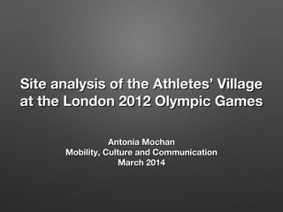 Site analysis of the Athletes’ VillageSite analysis of the Athletes’ Village
at the London 2012 Olympic Gamesat the London 2012 Olympic Games
Antonia MochanAntonia Mochan
Mobility, Culture and CommunicationMobility, Culture and Communication
March 2014March 2014
 