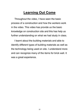 10
Learning Out Come
Throughout the video, I have seen the basic
process of a construction and how the workers work
in the video. This video has provide us the basic
knowledge on construction site and this has help us
further understanding on what we had study in class.
I learnt about the building materials and able to
identify different types of building materials as well as
the technology being used on site. I understand more
and can recognize many of the items for brick wall. It
was a great experience.
 