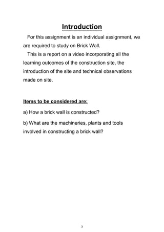 3
Introduction
For this assignment is an individual assignment, we
are required to study on Brick Wall.
This is a report on a video incorporating all the
learning outcomes of the construction site, the
introduction of the site and technical observations
made on site.
Items to be considered are:
a) How a brick wall is constructed?
b) What are the machineries, plants and tools
involved in constructing a brick wall?
 