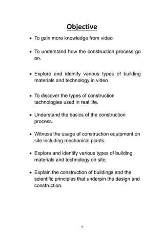 4
Objective
 To gain more knowledge from video
 To understand how the construction process go
on.
 Explore and identify various types of building
materials and technology in video
 To discover the types of construction
technologies used in real life.
 Understand the basics of the construction
process.
 Witness the usage of construction equipment on
site including mechanical plants.
 Explore and identify various types of building
materials and technology on site.
 Explain the construction of buildings and the
scientific principles that underpin the design and
construction.
 