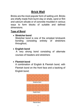 5
Brick Wall
Bricks are the most popular form of walling unit. Bricks
are chiefly made from burnt clay or shale, sand or flint
and calcium silicate or of concrete moulded in various
ways to form blocks of suitable and defined
dimensions.
Type of Bond
 Stretcher bond
Stretcher bond is one of the simplest brickwork
bonding consisting entirely of stretchers
throughout,
 English bond
A very strong bond consisting of alternate
courses of headers and stretchers
 Flemish bond
A combination of English & Flemish bond, with
Flemish bond on the front face and a backing of
English bond;
 