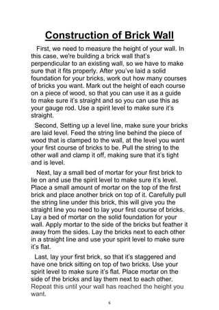 6
Construction of Brick Wall
First, we need to measure the height of your wall. In
this case, we're building a brick wall that’s
perpendicular to an existing wall, so we have to make
sure that it fits properly. After you’ve laid a solid
foundation for your bricks, work out how many courses
of bricks you want. Mark out the height of each course
on a piece of wood, so that you can use it as a guide
to make sure it’s straight and so you can use this as
your gauge rod. Use a spirit level to make sure it’s
straight.
Second, Setting up a level line, make sure your bricks
are laid level. Feed the string line behind the piece of
wood that is clamped to the wall, at the level you want
your first course of bricks to be. Pull the string to the
other wall and clamp it off, making sure that it’s tight
and is level.
Next, lay a small bed of mortar for your first brick to
lie on and use the spirit level to make sure it’s level.
Place a small amount of mortar on the top of the first
brick and place another brick on top of it. Carefully pull
the string line under this brick, this will give you the
straight line you need to lay your first course of bricks.
Lay a bed of mortar on the solid foundation for your
wall. Apply mortar to the side of the bricks but feather it
away from the sides. Lay the bricks next to each other
in a straight line and use your spirit level to make sure
it’s flat.
Last, lay your first brick, so that it’s staggered and
have one brick sitting on top of two bricks. Use your
spirit level to make sure it’s flat. Place mortar on the
side of the bricks and lay them next to each other.
Repeat this until your wall has reached the height you
want.
 