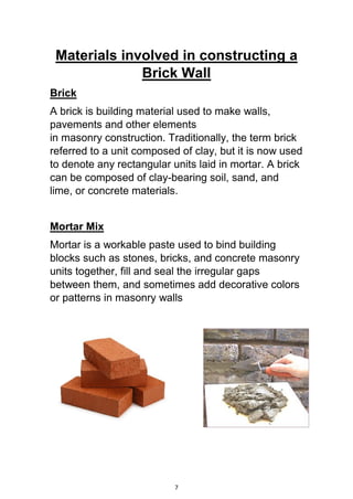 7
Materials involved in constructing a
Brick Wall
Brick
A brick is building material used to make walls,
pavements and other elements
in masonry construction. Traditionally, the term brick
referred to a unit composed of clay, but it is now used
to denote any rectangular units laid in mortar. A brick
can be composed of clay-bearing soil, sand, and
lime, or concrete materials.
Mortar Mix
Mortar is a workable paste used to bind building
blocks such as stones, bricks, and concrete masonry
units together, fill and seal the irregular gaps
between them, and sometimes add decorative colors
or patterns in masonry walls
 