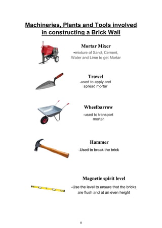 8
Machineries, Plants and Tools involved
in constructing a Brick Wall
Hammer
-Used to break the brick
Magnetic spirit level
-Use the level to ensure that the bricks
are flush and at an even height
Trowel
-used to apply and
spread mortar
Mortar Mixer
-mixture of Sand, Cement,
Water and Lime to get Mortar
Wheelbarrow
-used to transport
mortar
 