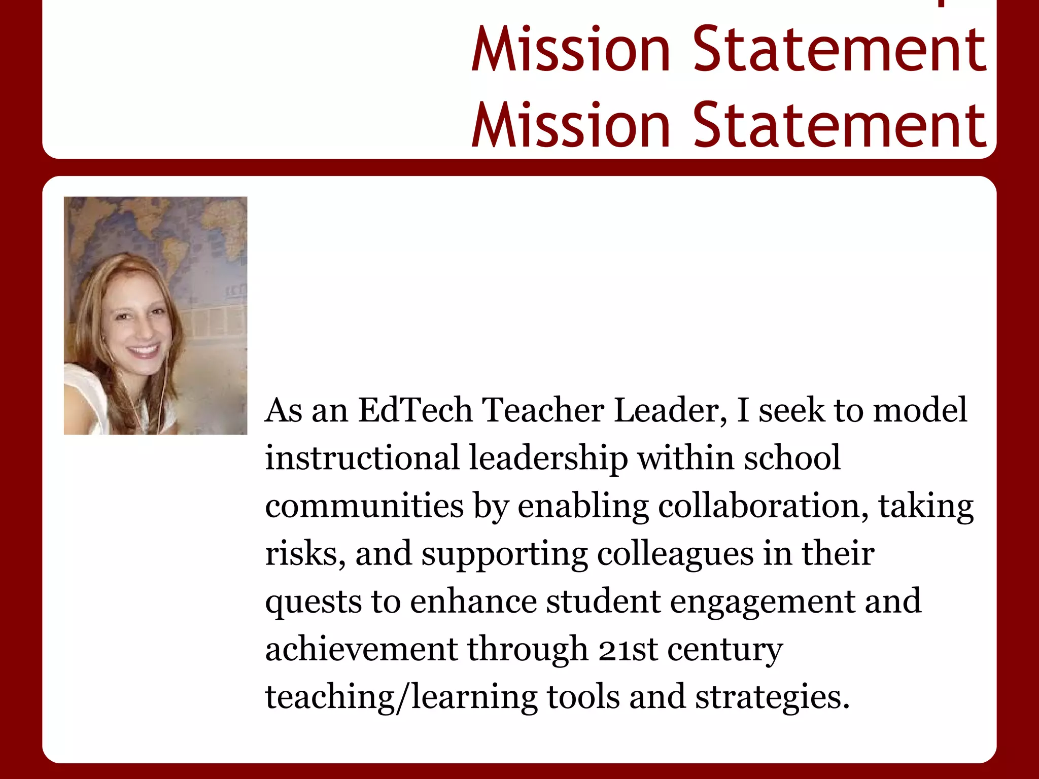 Mission Statement
             Mission Statement



As an EdTech Teacher Leader, I seek to model
instructional leadership within school
communities by enabling collaboration, taking
risks, and supporting colleagues in their
quests to enhance student engagement and
achievement through 21st century
teaching/learning tools and strategies.
 