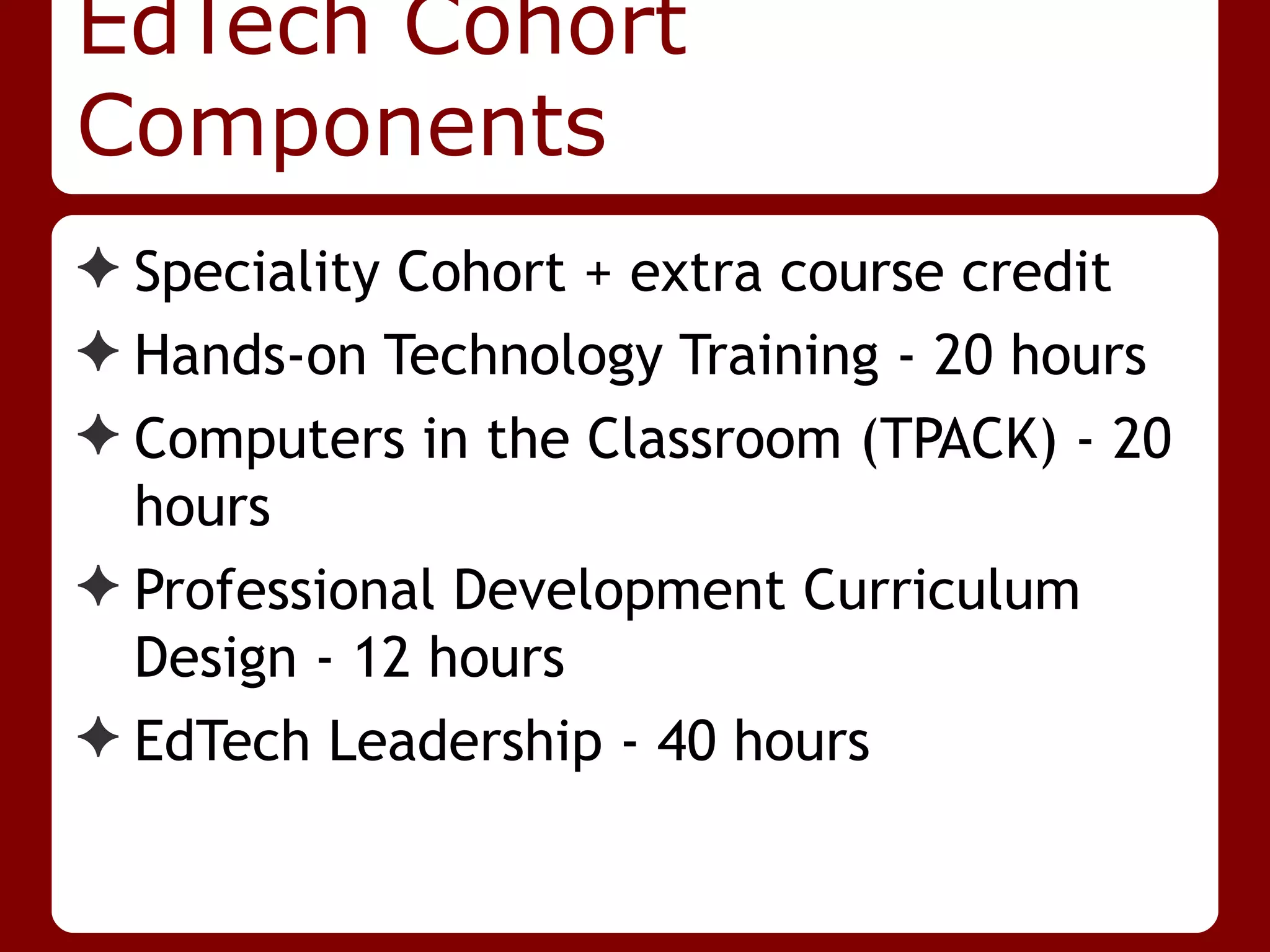 EdTech Cohort
Components
✦ Speciality Cohort + extra course credit
✦ Hands-on Technology Training - 20 hours
✦ Computers in the Classroom (TPACK) - 20
  hours
✦ Professional Development Curriculum
  Design - 12 hours
✦ EdTech Leadership - 40 hours
 