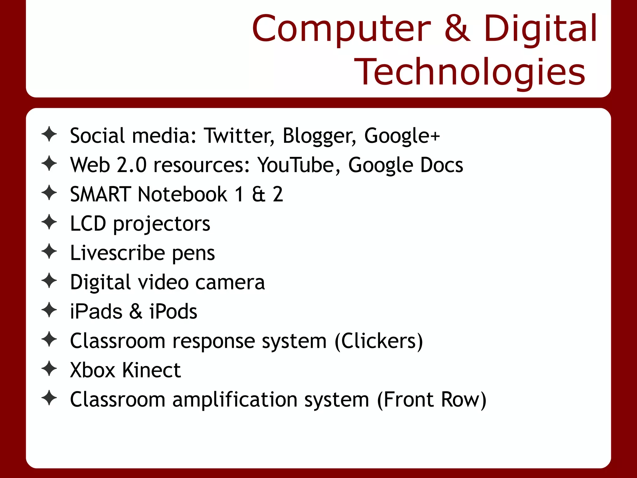 Computer & Digital
                          Technologies
✦   Social media: Twitter, Blogger, Google+
✦   Web 2.0 resources: YouTube, Google Docs
✦   SMART Notebook 1 & 2
✦   LCD projectors
✦   Livescribe pens
✦   Digital video camera
✦   iPads & iPods
✦   Classroom response system (Clickers)
✦   Xbox Kinect
✦   Classroom amplification system (Front Row)
 