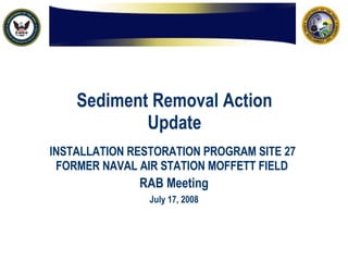 Sediment Removal Action Update INSTALLATION RESTORATION PROGRAM SITE 27  FORMER NAVAL AIR STATION MOFFETT FIELD   RAB Meeting July 17, 2008 