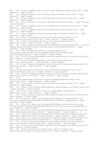 881. OK - http://tagwalk.com/site/ax.itunes.www.site-advertising.info - Page
Created! - Page Pinged!
882. OK - http://tagwalk.com/site/bugs.www.site-advertising.info - Page
Created! - Page Pinged!
883. OK - http://tagwalk.com/site/kuler.www.site-advertising.info - Page
Created! - Page Pinged!
884. OK - http://tagwalk.com/site/m.www.site-advertising.info - Page Created!
- Page Pinged!
885. OK - http://tagwalk.com/site/rave2npg.www.site-advertising.info - Page
Created! - Page Pinged!
886. OK - http://tagwalk.com/site/store.www.site-advertising.info - Page
Created! - Page Pinged!
887. OK - http://tagwalk.com/site/taiwan.www.site-advertising.info - Page
Created! - Page Pinged!
888. OK - http://tanishizm.multiply.com/links/item/5/httpl-o-v-e-
me.blog.www.site-advertising.info - Page Created! - Page Pinged!
889. OK - http://taonggubat.multiply.com/links/item/4/www.site-
advertising.info - Page Created! - Page Pinged!
890. OK - http://tazehaa.com/search/?q=%d8%af%d8%a7%d9%86%d9%84%d9...log+site
%3awww.$www.site-advertising.info&num=10&str=0&cat=web&picsearch= - Page
Created! - Page Pinged!
891. OK - http://tbforum.zulfanruri.com/www.$www.site-
advertising.info/www.geocities.com/www.geocities.com/index.php?
shard=forum&channel=2 - Page Created! - Page Pinged!
892. OK - http://theshrunkenheads.com/blog/content/www.site-advertising.info -
Page Created! - Page Pinged!
893. OK - http://theshrunkenheads.com/blog/content/$www.site-
advertising.info+people - Page Created! - Page Pinged!
894. OK - http://theshrunkenheads.com/blog/content/dimasaurs.blogs.www.site-
advertising.info - Page Created! - Page Pinged!
895. OK -
http://theshrunkenheads.com/blog/content/download+realplayer+sp+1.0.5+-
+www.site-advertising.info - Page Created! - Page Pinged!
896. OK - http://theshrunkenheads.com/blog/content/how+to+unblock+$www.site-
advertising.info+-+aol+video - Page Created! - Page Pinged!
897. OK -
http://theshrunkenheads.com/blog/content/sled+dogs+photos+at+www.site-
advertising.info - Page Created! - Page Pinged!
898. OK - http://tool.chinaz.com/ip/?ip=www.site-advertising.info - Page
Created! - Page Pinged!
899. OK - http://tool.chinaz.com/ip/default.aspx?ip=www.site-advertising.info
- Page Created! - Page Pinged!
900. OK - http://tool.seo361.cn/shoulu/index.php?site=www.site-
advertising.info - Page Created! - Page Pinged!
901. OK - http://topdownloads.ru/search.php?ss=$www.site-advertising.info/ru -
Page Created! - Page Pinged!
902. OK - http://tr.naver.jp/?u=http%3a%2f%2f$www.site-advertising.info
%2findex.php%3f%2fnews%2fcomments%2f20091108_invisible_cage%2f&di=1 - Page
Created! - Page Pinged!
903. OK - http://tr.naver.jp/?u=http%3a%2f%2f$www.site-advertising.info
%2findex.php%3f%2fnews%2fcomments%2f20091109_955th_driving_test_pass%2f&di=1 -
Page Created! - Page Pinged!
904. OK - http://tr.naver.jp/?u=http%3a%2f%2fwww.$www.site-advertising.info
%2fgo%2fshowcase_usergroups_ja&di=1 - Page Created! - Page Pinged!
905. OK - http://tr.naver.jp/?u=http%3a%2f%2fwww.$www.site-advertising.info
%2fproducts%2fpremiere%2fauthoronce%2f&di=1 - Page Created! - Page Pinged!
906. OK - http://tr.naver.jp/?u=http%3a%2f%2fwww.$www.site-advertising.info
%2fproducts%2fpremiere%2fmulticam%2f&di=1 - Page Created! - Page Pinged!
907. OK - http://tricciasunshower.multiply.com/journal/item/1/httptotus-
tuus.blog.www.site-advertising.info - Page Created! - Page Pinged!
908. OK - http://tsuzan.multiply.com/links/item/2/www.site-advertising.info -
Page Created! - Page Pinged!
909. OK - http://tuttoeniente.oknotizie.virgilio.it/www.site-
advertising.info/www.site-advertising.info - Page Created! - Page Pinged!
 
