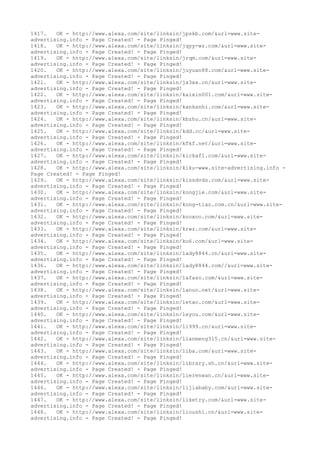 1417. OK - http://www.alexa.com/site/linksin/jpskb.com/&url=www.site-
advertising.info - Page Created! - Page Pinged!
1418. OK - http://www.alexa.com/site/linksin/jqyy-wz.com/&url=www.site-
advertising.info - Page Created! - Page Pinged!
1419. OK - http://www.alexa.com/site/linksin/jrqm.com/&url=www.site-
advertising.info - Page Created! - Page Pinged!
1420. OK - http://www.alexa.com/site/linksin/juyuan88.com/&url=www.site-
advertising.info - Page Created! - Page Pinged!
1421. OK - http://www.alexa.com/site/linksin/jx3xx.cn/&url=www.site-
advertising.info - Page Created! - Page Pinged!
1422. OK - http://www.alexa.com/site/linksin/kaixin001.com/&url=www.site-
advertising.info - Page Created! - Page Pinged!
1423. OK - http://www.alexa.com/site/linksin/kankanhi.com/&url=www.site-
advertising.info - Page Created! - Page Pinged!
1424. OK - http://www.alexa.com/site/linksin/kbzhu.cn/&url=www.site-
advertising.info - Page Created! - Page Pinged!
1425. OK - http://www.alexa.com/site/linksin/kdd.cc/&url=www.site-
advertising.info - Page Created! - Page Pinged!
1426. OK - http://www.alexa.com/site/linksin/kfkf.net/&url=www.site-
advertising.info - Page Created! - Page Pinged!
1427. OK - http://www.alexa.com/site/linksin/kickaf1.com/&url=www.site-
advertising.info - Page Created! - Page Pinged!
1428. OK - http://www.alexa.com/site/linksin/kiku-www.site-advertising.info -
Page Created! - Page Pinged!
1429. OK - http://www.alexa.com/site/linksin/kissdvds.com/&url=www.site-
advertising.info - Page Created! - Page Pinged!
1430. OK - http://www.alexa.com/site/linksin/kongjie.com/&url=www.site-
advertising.info - Page Created! - Page Pinged!
1431. OK - http://www.alexa.com/site/linksin/kong-tiao.com.cn/&url=www.site-
advertising.info - Page Created! - Page Pinged!
1432. OK - http://www.alexa.com/site/linksin/kooxoo.com/&url=www.site-
advertising.info - Page Created! - Page Pinged!
1433. OK - http://www.alexa.com/site/linksin/krwz.com/&url=www.site-
advertising.info - Page Created! - Page Pinged!
1434. OK - http://www.alexa.com/site/linksin/ku6.com/&url=www.site-
advertising.info - Page Created! - Page Pinged!
1435. OK - http://www.alexa.com/site/linksin/lady8844.cn/&url=www.site-
advertising.info - Page Created! - Page Pinged!
1436. OK - http://www.alexa.com/site/linksin/lady8844.com//&url=www.site-
advertising.info - Page Created! - Page Pinged!
1437. OK - http://www.alexa.com/site/linksin/lafaso.com/&url=www.site-
advertising.info - Page Created! - Page Pinged!
1438. OK - http://www.alexa.com/site/linksin/lanuo.net/&url=www.site-
advertising.info - Page Created! - Page Pinged!
1439. OK - http://www.alexa.com/site/linksin/letao.com/&url=www.site-
advertising.info - Page Created! - Page Pinged!
1440. OK - http://www.alexa.com/site/linksin/leyou.com/&url=www.site-
advertising.info - Page Created! - Page Pinged!
1441. OK - http://www.alexa.com/site/linksin/li999.cn/&url=www.site-
advertising.info - Page Created! - Page Pinged!
1442. OK - http://www.alexa.com/site/linksin/lianmeng315.cn/&url=www.site-
advertising.info - Page Created! - Page Pinged!
1443. OK - http://www.alexa.com/site/linksin/liba.com/&url=www.site-
advertising.info - Page Created! - Page Pinged!
1444. OK - http://www.alexa.com/site/linksin/library.sh.cn/&url=www.site-
advertising.info - Page Created! - Page Pinged!
1445. OK - http://www.alexa.com/site/linksin/lierenwan.cn/&url=www.site-
advertising.info - Page Created! - Page Pinged!
1446. OK - http://www.alexa.com/site/linksin/lijiababy.com/&url=www.site-
advertising.info - Page Created! - Page Pinged!
1447. OK - http://www.alexa.com/site/linksin/liketry.com/&url=www.site-
advertising.info - Page Created! - Page Pinged!
1448. OK - http://www.alexa.com/site/linksin/lioushi.cn/&url=www.site-
advertising.info - Page Created! - Page Pinged!
 