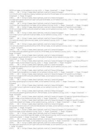 $499+on+www.site-advertising.info - Page Created! - Page Pinged!
1982. OK - http://www.dealighted.com/all/search/page-
13/15%25+off+code+for+many+adobe+products+from+www.site-advertising.info - Page
Created! - Page Pinged!
1983. OK - http://www.dealighted.com/all/search/page-
13/appled+ipod+shuffle+1gb+refurb+$29+www.site-advertising.info - Page Created!
- Page Pinged!
1984. OK - http://www.dealighted.com/all/search/page-
13/free+fun+laughter+on+www.site-advertising.info - Page Created! - Page Pinged!
1985. OK - http://www.dealighted.com/all/search/page-13/ipod+touch+8gb+
$199+or+16gb+$299+refurbished+at+www.site-advertising.info - Page Created! -
Page Pinged!
1986. OK - http://www.dealighted.com/all/search/page-
13/order+your+iphone+now+at+www.site-advertising.info - Page Created! - Page
Pinged!
1987. OK - http://www.dealighted.com/all/search/page-
13/refurbished+iphones+at+www.site-advertising.info - Page Created! - Page
Pinged!
1988. OK - http://www.dealighted.com/all/search/page-
13/refurbished+ipod+shuffle+$39.99+at+www.site-advertising.info - Page Created!
- Page Pinged!
1989. OK - http://www.dealighted.com/all/search/page-
14/8gb+refurbished+ipod+touch+$179+@+www.site-advertising.info - Page Created! -
Page Pinged!
1990. OK - http://www.dealighted.com/all/search/page-
14/apple+ipod+shuffle+silver+refurb+$29+www.site-advertising.info - Page
Created! - Page Pinged!
1991. OK - http://www.dealighted.com/all/search/page-14/apple+ipod+shuffles++-
+1gb+-+www.site-advertising.info - Page Created! - Page Pinged!
1992. OK - http://www.dealighted.com/all/search/page-
14/appled+ipod+shuffle+1gb+refurb+$29+www.site-advertising.info - Page Created!
- Page Pinged!
1993. OK - http://www.dealighted.com/all/search/page-
14/free+fun+laughter+on+www.site-advertising.info - Page Created! - Page Pinged!
1994. OK - http://www.dealighted.com/all/search/page-14/ipod+touch+8gb+
$199+or+16gb+$299+refurbished+at+www.site-advertising.info - Page Created! -
Page Pinged!
1995. OK - http://www.dealighted.com/all/search/page-
14/new+ipod+2g+pricing+at+www.site-advertising.info - Page Created! - Page
Pinged!
1996. OK - http://www.dealighted.com/all/search/page-
14/order+your+iphone+now+at+www.site-advertising.info - Page Created! - Page
Pinged!
1997. OK - http://www.dealighted.com/all/search/page-
14/refurbished+ipod+shuffle+.99+at+www.site-advertising.info - Page Created! -
Page Pinged!
1998. OK - http://www.dealighted.com/all/search/page-15/apple+ipod+shuffles++-
+1gb+-+www.site-advertising.info - Page Created! - Page Pinged!
1999. OK - http://www.dealighted.com/all/search/page-15/apple+ipod+touch+
(refurbished)+at+$www.site-advertising.info+w - Page Created! - Page Pinged!
2000. OK - http://www.dealighted.com/all/search/page-
15/good+selection+of+refurb+macbooks+at+www.site-advertising.info - Page
Created! - Page Pinged!
2001. OK - http://www.dealighted.com/all/search/page-15/iphone+for+
$499+on+www.site-advertising.info - Page Created! - Page Pinged!
2002. OK - http://www.dealighted.com/all/search/page-
15/mac+mini+current+gen+@+$www.site-advertising.info+starting+at+499+
(refurbished) - Page Created! - Page Pinged!
2003. OK - http://www.dealighted.com/all/search/page-16/apple+ipod+touch+
(refurbished)+at+$www.site-advertising.info+w - Page Created! - Page Pinged!
2004. OK - http://www.dealighted.com/all/search/page-
16/appled+ipod+shuffle+1gb+refurb+$29+www.site-advertising.info - Page Created!
- Page Pinged!
2005. OK - http://www.dealighted.com/all/search/page-
 