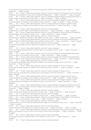 %7c24%5c%22+imac+$999+%7c+aluminum+macbook+$899+%7c+macbook+pro+$999++ - Page
Created! - Page Pinged!
2078. OK - http://www.dealighted.com/all/search/page-4/0%20opportunity%20from
%20$www.site-advertising.info;%20must%20qualify - Page Created! - Page Pinged!
2079. OK - http://www.dealighted.com/all/search/page-4/apple+ipod+shuffles++-
+1gb+-+www.site-advertising.info - Page Created! - Page Pinged!
2080. OK - http://www.dealighted.com/all/search/page-4/apple+ipod+touch+
(refurbished)+at+$www.site-advertising.info+w - Page Created! - Page Pinged!
2081. OK - http://www.dealighted.com/all/search/page-4/apple+ipod+touch+
(refurbished)+at+$www.site-advertising.info+w%2f+fs - Page Created! - Page
Pinged!
2082. OK - http://www.dealighted.com/all/search/page-
4/deals+active+on+www.site-advertising.info - Page Created! - Page Pinged!
2083. OK - http://www.dealighted.com/all/search/page-4/free%20fun%20laughter
%20on%20www.site-advertising.info - Page Created! - Page Pinged!
2084. OK - http://www.dealighted.com/all/search/page-
4/free+fun+laughter+on+www.site-advertising.info - Page Created! - Page Pinged!
2085. OK - http://www.dealighted.com/all/search/page-4/refurbished%20ipod
%20shuffle%20.99%20at%20www.site-advertising.info - Page Created! - Page Pinged!
2086. OK - http://www.dealighted.com/all/search/page-
4/refurbished+iphones+at+www.site-advertising.info - Page Created! - Page
Pinged!
2087. OK - http://www.dealighted.com/all/search/page-
4/refurbished+ipod+shuffle+.99+at+www.site-advertising.info - Page Created! -
Page Pinged!
2088. OK - http://www.dealighted.com/all/search/page-4/refurbished+macbook+
$749+at+www.site-advertising.info - Page Created! - Page Pinged!
2089. OK - http://www.dealighted.com/all/search/page-4/refurbished+macbook+
$749+at+$www.site-advertising.info%3ffpd%3dtrue - Page Created! - Page Pinged!
2090. OK - http://www.dealighted.com/all/search/page-
4/refurbished+macbook+back+up+at+$www.site-advertising.info+for+$749 - Page
Created! - Page Pinged!
2091. OK - http://www.dealighted.com/all/search/page-5/**hot**+up+to+
$100+off+refurb+ipods+at+$www.site-advertising.info+fs - Page Created! - Page
Pinged!
2092. OK - http://www.dealighted.com/all/search/page-5/$www.site-
advertising.info+black+friday+sale+just+went+live+at+3am+et+! - Page Created! -
Page Pinged!
2093. OK - http://www.dealighted.com/all/search/page-5/apple+ipod+touch+
(refurbished)+at+$www.site-advertising.info+w - Page Created! - Page Pinged!
2094. OK - http://www.dealighted.com/all/search/page-5/apple+ipod+touch+
(refurbished)+at+$www.site-advertising.info+w%2f+fs - Page Created! - Page
Pinged!
2095. OK - http://www.dealighted.com/all/search/page-5/apple+macbook+15.4%5c
%22+unibody+refurb+pg+-+$1299+-+$www.site-advertising.info%3ffpd%3dtrue - Page
Created! - Page Pinged!
2096. OK - http://www.dealighted.com/all/search/page-
5/big+savings+on+www.site-advertising.info - Page Created! - Page Pinged!
2097. OK - http://www.dealighted.com/all/search/page-
5/deals+active+on+www.site-advertising.info - Page Created! - Page Pinged!
2098. OK - http://www.dealighted.com/all/search/page-5/free%20fun%20laughter
%20on%20www.site-advertising.info - Page Created! - Page Pinged!
2099. OK - http://www.dealighted.com/all/search/page-
5/good+selection+of+refurb+macbooks+at+www.site-advertising.info - Page Created!
- Page Pinged!
2100. OK - http://www.dealighted.com/all/search/page-
5/iphone+for+9+on+www.site-advertising.info - Page Created! - Page Pinged!
2101. OK - http://www.dealighted.com/all/search/page-5/mac+mini+current+gen+@+
$www.site-advertising.info+starting+at+499+(refurbished) - Page Created! - Page
Pinged!
2102. OK - http://www.dealighted.com/all/search/page-
5/new+ipod+2g+pricing+at+www.site-advertising.info - Page Created! - Page
Pinged!
2103. OK - http://www.dealighted.com/all/search/page-
 