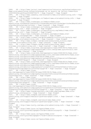 2484. OK - http://www.latinol.com/comentarios/contactos.asp?e=hywiredzero-at-
$www.site-advertising.info&s=interesado en su anuncio de latinol.com&n=ford
%20f150%20king%20ranch%2060702175 - Page Created! - Page Pinged!
2485. OK - http://www.laweekly.com/related/to/www.site-advertising.info - Page
Created! - Page Pinged!
2486. OK - http://www.linkhelper.cn/?weburl=www.site-advertising.info - Page
Created! - Page Pinged!
2487. OK - http://www.linkhelper.cn/?weburl=$www.site-
advertising.info&bshow=1&selectall=1&checkbaiducount=1&checkpr=1&checkbacklink=1
&checkbaiducachetime=1&links= - Page Created! - Page Pinged!
2488. OK - http://www.linkhelper.cn/linksip.asp?weburl=www.site-
advertising.info - Page Created! - Page Pinged!
2489. OK - http://www.linkhelper.cn/queryhistory.asp?weburl=www.site-
advertising.info - Page Created! - Page Pinged!
2490. OK - http://www.linkhelper.cn/robots.asp?weburl=$www.site-
advertising.info&pagecode= - Page Created! - Page Pinged!
2491. OK - http://www.linkwan.com/gb/broadmeter/visitorinfo/qureyip.asp?
qureyip=www.site-advertising.info - Page Created! - Page Pinged!
2492. OK - http://www.linkwan.com/gb/rank/alexa/alexa_history.aspx?
site=www.site-advertising.info - Page Created! - Page Pinged!
2493. OK - http://www.linkwan.com/gb/rank/alexa/alexa_search.aspx?
site=www.site-advertising.info - Page Created! - Page Pinged!
2494. OK - http://www.linux-kvm.com/aggregator/news/2008/08/01/$www.site-
advertising.info/photos/jumpingshark/www.cisco.com/go/www.sysinternals.com?
page=17 - Page Created! - Page Pinged!
2495. OK - http://www.linux-kvm.com/aggregator/news/2008/08/01/$www.site-
advertising.info/photos/jumpingshark/www.cisco.com/news/2008/08/01/$www.site-
advertising.info/photos/news/2008/08/01/$www.site-
advertising.info/photos/jumpingshark/system%20center%20operation%20manager
%20(scom)%202007?page=8 - Page Created! - Page Pinged!
2496. OK - http://www.linux-kvm.com/aggregator/news/2008/08/01/$www.site-
advertising.info/photos/jumpingshark/www.cisco.com/news/2008/08/01/$www.site-
advertising.info/photos/news/2008/08/01/$www.site-
advertising.info/photos/jumpingshark/turned%20into%20the%20(beta)%20vcloud
%20express%20implementation%20that?page=38 - Page Created! - Page Pinged!
2497. OK - http://www.linux-
kvm.com/aggregator/news/2008/08/news/2008/08/01/$www.site-
advertising.info/photos/jumpingshark/product%20license%20revenue%20decreased
%2024%20percent - Page Created! - Page Pinged!
2498. OK - http://www.linux-
kvm.com/aggregator/news/2008/08/news/2008/08/01/$www.site-
advertising.info/photos/jumpingshark/product%20license%20revenue%20decreased
%2024%20percent?page=61 - Page Created! - Page Pinged!
2499. OK - http://www.linux-
kvm.com/aggregator/news/2008/08/news/2008/08/01/$www.site-
advertising.info/photos/jumpingshark/turned%20into%20the%20(beta)%20vcloud
%20express%20implementation%20that?page=15 - Page Created! - Page Pinged!
2500. OK - http://www.logcabinsecrets.com/video.php?tag=www.$www.site-
advertising.info/poseros - Page Created! - Page Pinged!
2501. OK - http://www.lookpdf.com/result-$www.site-
advertising.info+support+manuals+ipod+nano-page-1.html - Page Created! - Page
Pinged!
2502. OK - http://www.lookpdf.com/result-www.$www.site-
advertising.info+support+manuals+ipod+nano-page-1.html - Page Created! - Page
Pinged!
2503. OK - http://www.loovly.com/www.site-advertising.info - Page Created! -
Page Pinged!
2504. OK - http://www.lycos.ca/?query=$www.site-
advertising.info+lycos+mail&page2=15&tab=video&sitelang=fr - Page Created! -
Page Pinged!
2505. OK - http://www.lycos.ca/?query=$www.site-
advertising.info+lycos+mail&page2=17&tab=video&sitelang=en - Page Created! -
Page Pinged!
2506. OK - http://www.lycos.ca/?query=$www.site-
 