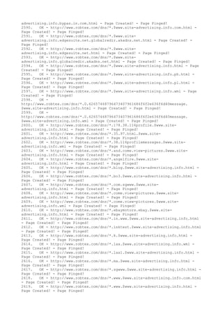 advertising.info.bypas.in.com.html - Page Created! - Page Pinged!
2590. OK - http://www.robtex.com/dns/*.$www.site-advertising.info.com.html -
Page Created! - Page Pinged!
2591. OK - http://www.robtex.com/dns/*.$www.site-
advertising.info.edgesuite.net.globalredir.akadns.net.html - Page Created! -
Page Pinged!
2592. OK - http://www.robtex.com/dns/*.$www.site-
advertising.info.edgesuite.net.html - Page Created! - Page Pinged!
2593. OK - http://www.robtex.com/dns/*.$www.site-
advertising.info.globalredir.akadns.net.html - Page Created! - Page Pinged!
2594. OK - http://www.robtex.com/dns/*.$www.site-advertising.info.html - Page
Created! - Page Pinged!
2595. OK - http://www.robtex.com/dns/*.$www.site-advertising.info.ph.html -
Page Created! - Page Pinged!
2596. OK - http://www.robtex.com/dns/*.$www.site-advertising.info.pl.html -
Page Created! - Page Pinged!
2597. OK - http://www.robtex.com/dns/*.$www.site-advertising.info.wml - Page
Created! - Page Pinged!
2598. OK -
http://www.robtex.com/dns/*.0.62657468796473407961686f6f2e636f6d40message.
$www.site-advertising.info.html - Page Created! - Page Pinged!
2599. OK -
http://www.robtex.com/dns/*.0.62657468796473407961686f6f2e636f6d40message.
$www.site-advertising.info.wml - Page Created! - Page Pinged!
2600. OK - http://www.robtex.com/dns/*.178.38.116profile.$www.site-
advertising.info.html - Page Created! - Page Pinged!
2601. OK - http://www.robtex.com/dns/*.35.97.html.$www.site-
advertising.info.html - Page Created! - Page Pinged!
2602. OK - http://www.robtex.com/dns/*.38.116profilemessages.$www.site-
advertising.info.wml - Page Created! - Page Pinged!
2603. OK - http://www.robtex.com/dns/*.and.come.view-pictures.$www.site-
advertising.info.html - Page Created! - Page Pinged!
2604. OK - http://www.robtex.com/dns/*.angelfire.$www.site-
advertising.info.html - Page Created! - Page Pinged!
2605. OK - http://www.robtex.com/dns/*.blog.$www.site-advertising.info.html -
Page Created! - Page Pinged!
2606. OK - http://www.robtex.com/dns/*.bo3.$www.site-advertising.info.html -
Page Created! - Page Pinged!
2607. OK - http://www.robtex.com/dns/*.com.sgwww.$www.site-
advertising.info.html - Page Created! - Page Pinged!
2608. OK - http://www.robtex.com/dns/*.come.view-pictures.$www.site-
advertising.info.html - Page Created! - Page Pinged!
2609. OK - http://www.robtex.com/dns/*.come.view-pictures.$www.site-
advertising.info.wml - Page Created! - Page Pinged!
2610. OK - http://www.robtex.com/dns/*.ebaymotors.ebay.$www.site-
advertising.info.html - Page Created! - Page Pinged!
2611. OK - http://www.robtex.com/dns/*.in.www.$www.site-advertising.info.html
- Page Created! - Page Pinged!
2612. OK - http://www.robtex.com/dns/*.inktest.$www.site-advertising.info.html
- Page Created! - Page Pinged!
2613. OK - http://www.robtex.com/dns/*.k.$www.site-advertising.info.html -
Page Created! - Page Pinged!
2614. OK - http://www.robtex.com/dns/*.lax.$www.site-advertising.info.wml -
Page Created! - Page Pinged!
2615. OK - http://www.robtex.com/dns/*.lax1.$www.site-advertising.info.html -
Page Created! - Page Pinged!
2616. OK - http://www.robtex.com/dns/*.ma.$www.site-advertising.info.html -
Page Created! - Page Pinged!
2617. OK - http://www.robtex.com/dns/*.sgwww.$www.site-advertising.info.html -
Page Created! - Page Pinged!
2618. OK - http://www.robtex.com/dns/*.www.$www.site-advertising.info.com.html
- Page Created! - Page Pinged!
2619. OK - http://www.robtex.com/dns/*.www.$www.site-advertising.info.html -
Page Created! - Page Pinged!
 