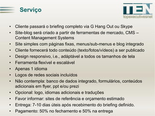Serviço
• Cliente passará o briefing completo via G Hang Out ou Skype
• Site-blog será criado a partir de ferramentas de mercado, CMS –
Content Management Systems
• Site simples com páginas fixas, menus/sub-menus e blog integrado
• Cliente fornecerá todo conteúdo (texto/fotos/vídeos) a ser publicado
• Design responsivo, i.e., adáptável a todos os tamanhos de tela
• Ferramenta flexível e escalável
• Apenas 1 idioma
• Logos de redes sociais incluídos
• Não contempla: banco de dados integrado, formulários, conteúdos
adicionais em flyer, ppt e/ou prezi
• Opcional: logo, idiomas adicionais e traduções
• Favor informar: sites de referência e orçamento estimado
• Entrega: 7-10 dias úteis após recebimento do briefing definido.
• Pagamento: 50% no fechamento e 50% na entrega

 