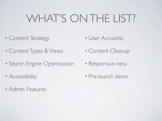 WHAT’S ONTHE LIST?
• Content Strategy
• ContentTypes &Views
• Search Engine Optimization
• Accessibility
• Admin Features
• User Accounts
• Content Cleanup
• Responsive-ness
• Pre-launch items
 