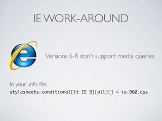 IE WORK-AROUND
Versions 6-8 don’t support media queries
In your .info ﬁle:
stylesheets-conditional[lt IE 9][all][] = ie-960.css
 