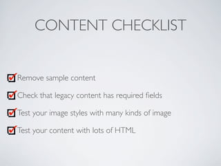 CONTENT CHECKLIST
Remove sample content
Check that legacy content has required ﬁelds
Test your image styles with many kinds of image
Test your content with lots of HTML
 