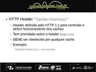 ●   HTTP Header 'Cache-Control'
    –   Header definido pelo HTTP 1.1 para controlar e
        definir funcionamento dos caches
    –   Tem prioridade sobre o header Expires
    –   DEVE ser obedecido por qualquer cache
    –   Exemplo:
         Cache-Control: no-cache
 