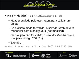●   HTTP Header 'If-Modified-Since'
    –   Header enviado pelo user-agent para validar um
        objeto
    –   Se o objeto ainda for válido, o servidor Web deverá
        responder com o código 304 (not modified)
    –   Se o objeto não for válido, o servidor Web transfere
        o objeto - código 200 (Ok)
    –   Exemplo:
IF-Modified-Since: Fri, 6 Oct 2007 08:00:00 GMT
 