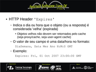 ●   HTTP Header 'Expires'
    –   Indica o dia ou hora que o objeto (ou a resposta) é
        considerada 'velha' (expirada)
         ●   Objetos velhos não devem ser retornados pelo cache
             (seja proxy/cache, seja user-agent cache)
    –   O valor de seu campo é uma data/hora no formato:
         DiaSemana, Data Mes Ano H:M:S GMT
    –   Exemplo:
         Expires: Fri, 01 Oct 2007 23:00:00 GMT
 