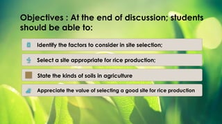 Objectives : At the end of discussion; students
should be able to:
Identify the factors to consider in site selection;
Select a site appropriate for rice production;
Appreciate the value of selecting a good site for rice production
State the kinds of soils in agriculture
 