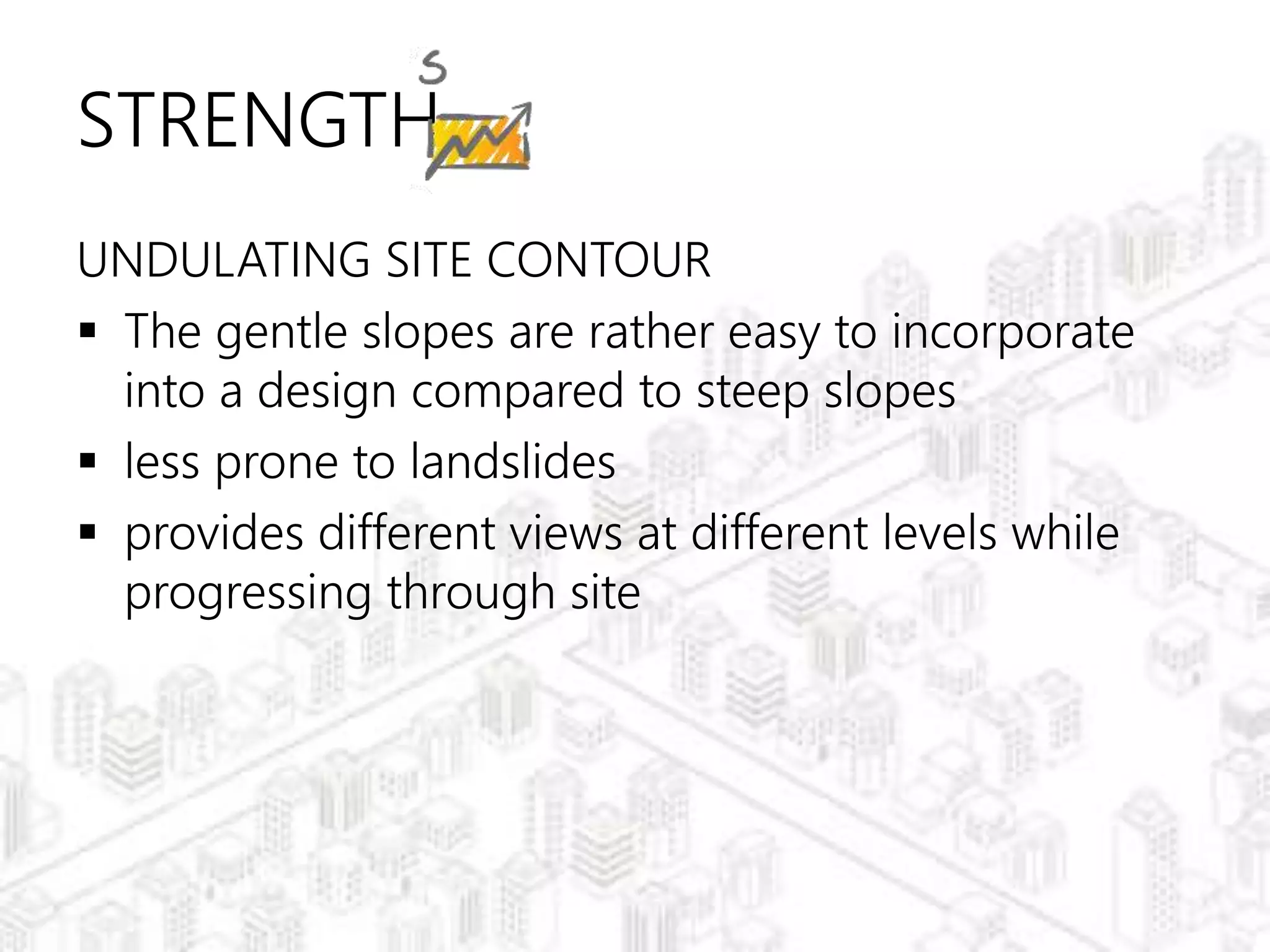 STRENGTH
UNDULATING SITE CONTOUR
 The gentle slopes are rather easy to incorporate
into a design compared to steep slopes
 less prone to landslides
 provides different views at different levels while
progressing through site
 