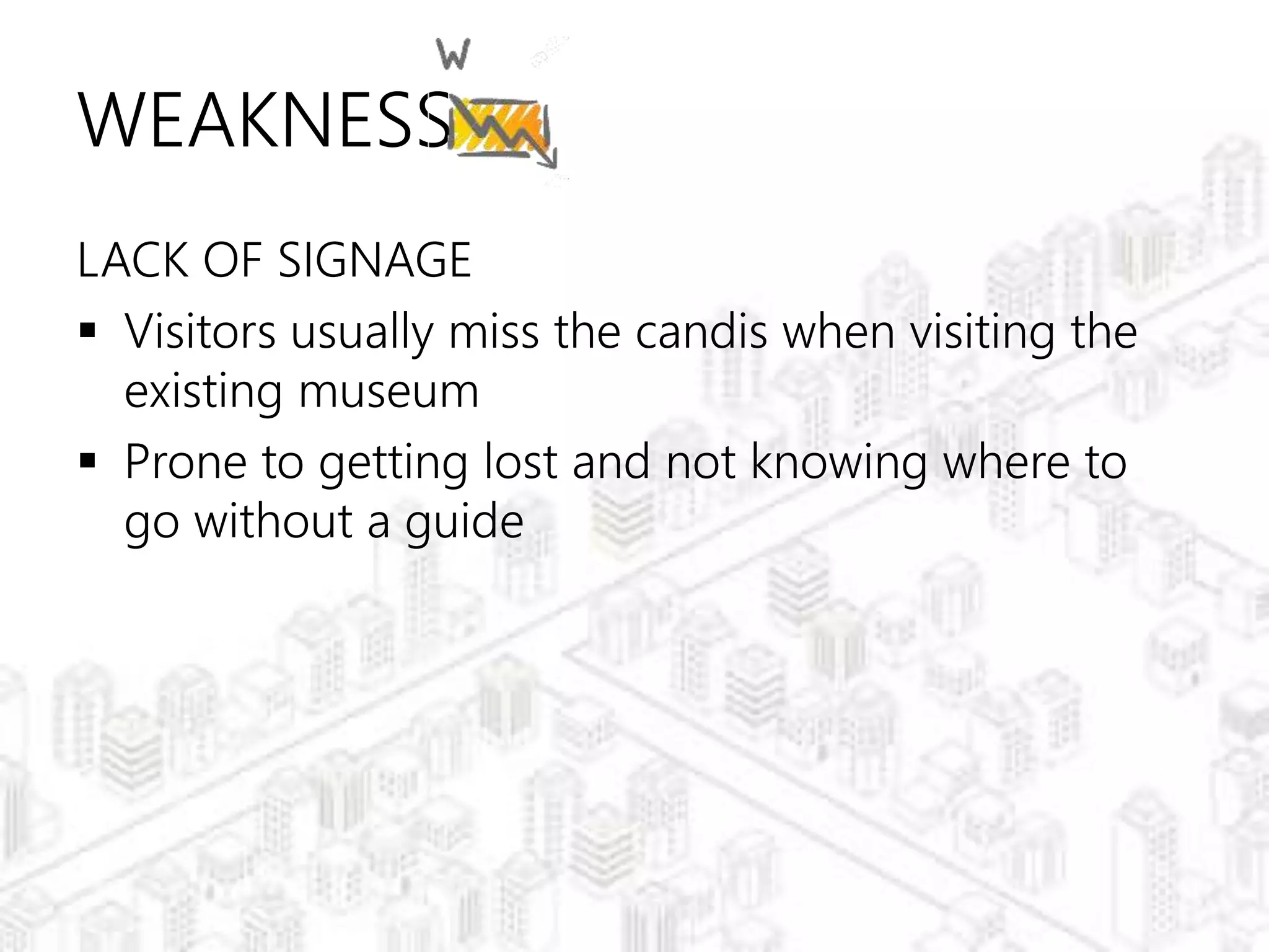 WEAKNESS
LACK OF SIGNAGE
 Visitors usually miss the candis when visiting the
existing museum
 Prone to getting lost and not knowing where to
go without a guide
 