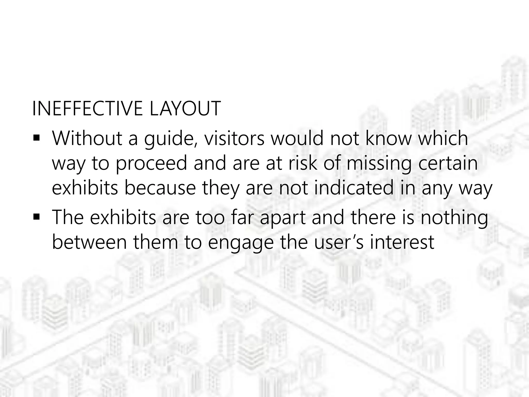 INEFFECTIVE LAYOUT
 Without a guide, visitors would not know which
way to proceed and are at risk of missing certain
exhibits because they are not indicated in any way
 The exhibits are too far apart and there is nothing
between them to engage the user’s interest
 