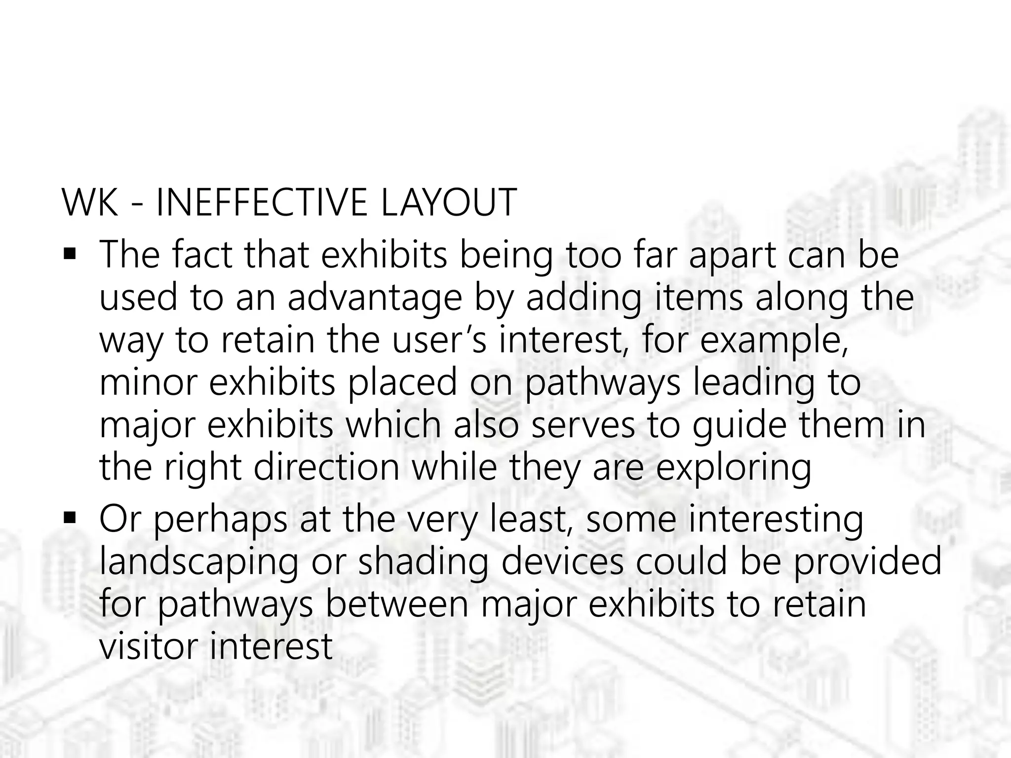WK - INEFFECTIVE LAYOUT
 The fact that exhibits being too far apart can be
used to an advantage by adding items along the
way to retain the user’s interest, for example,
minor exhibits placed on pathways leading to
major exhibits which also serves to guide them in
the right direction while they are exploring
 Or perhaps at the very least, some interesting
landscaping or shading devices could be provided
for pathways between major exhibits to retain
visitor interest
 