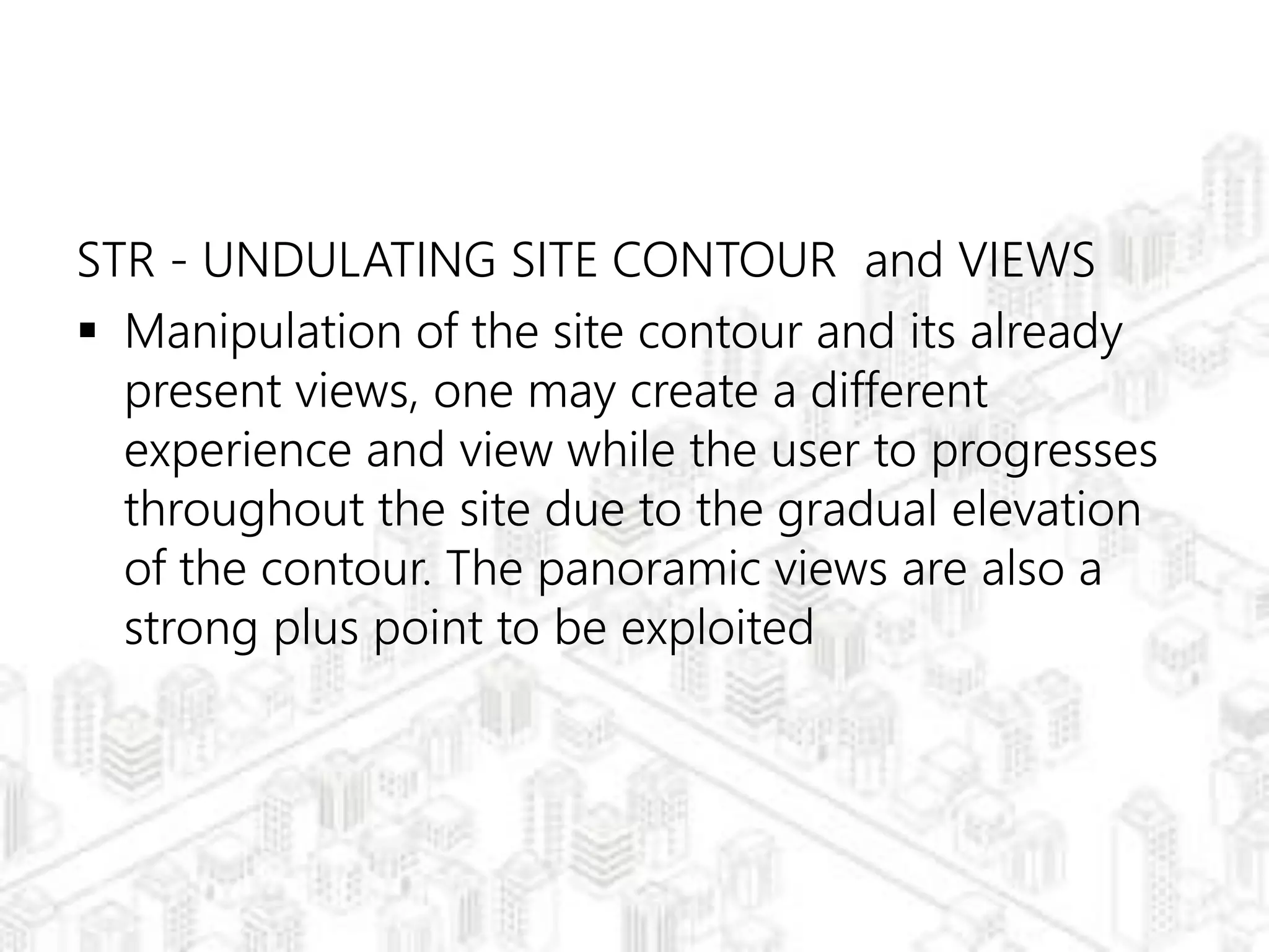 STR - UNDULATING SITE CONTOUR and VIEWS
 Manipulation of the site contour and its already
present views, one may create a different
experience and view while the user to progresses
throughout the site due to the gradual elevation
of the contour. The panoramic views are also a
strong plus point to be exploited
 