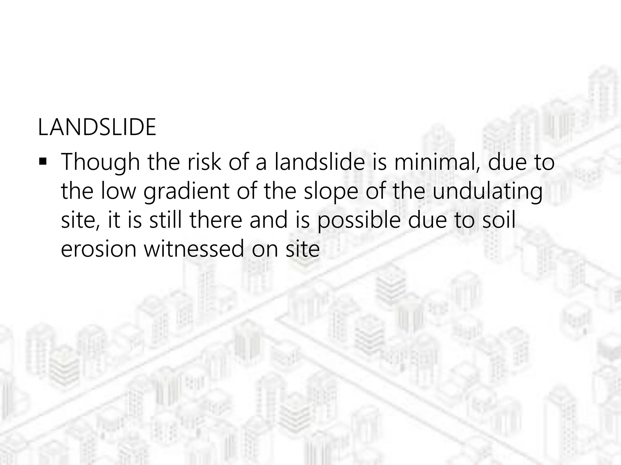 LANDSLIDE
 Though the risk of a landslide is minimal, due to
the low gradient of the slope of the undulating
site, it is still there and is possible due to soil
erosion witnessed on site
 