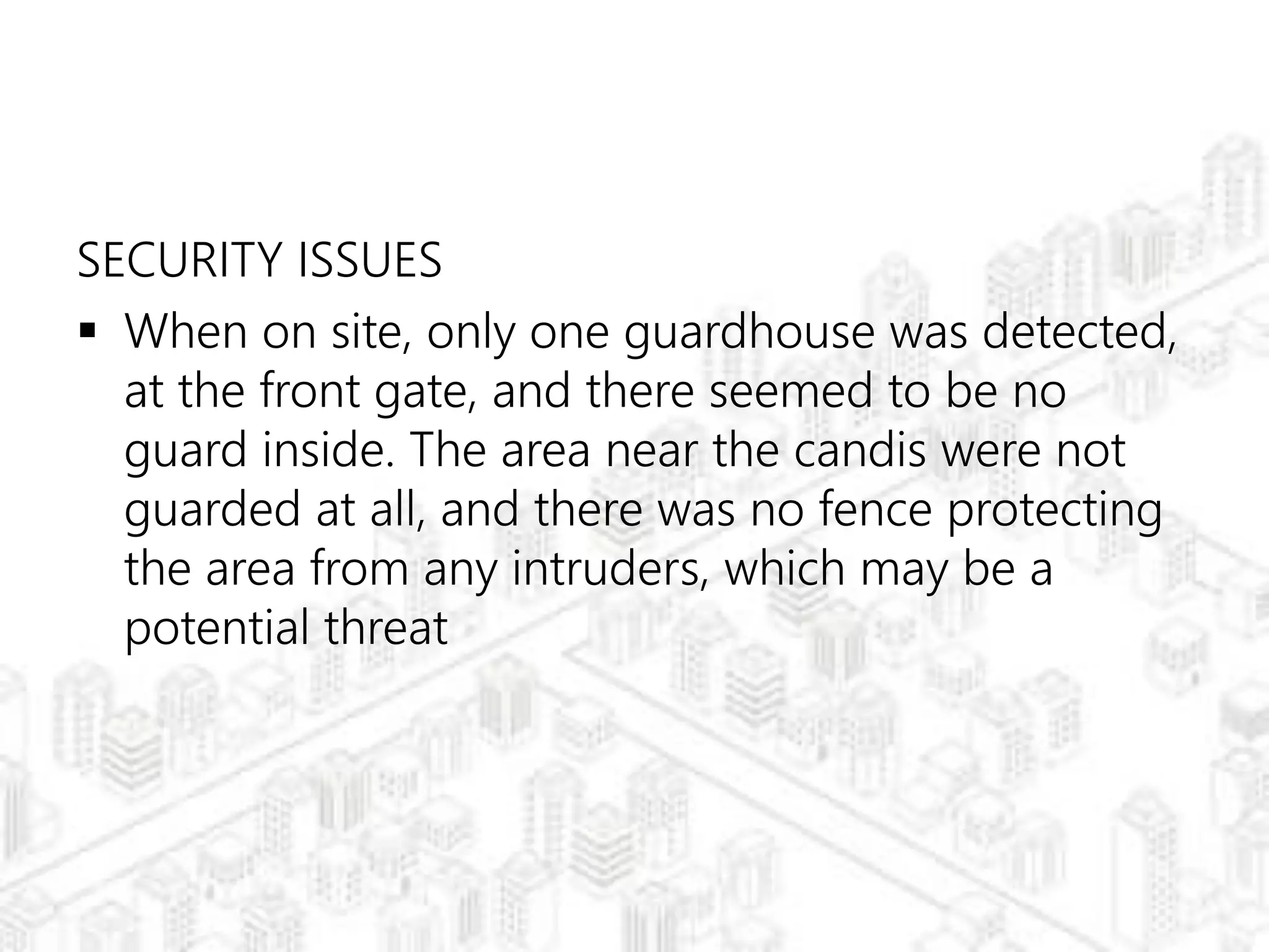 SECURITY ISSUES
 When on site, only one guardhouse was detected,
at the front gate, and there seemed to be no
guard inside. The area near the candis were not
guarded at all, and there was no fence protecting
the area from any intruders, which may be a
potential threat
 