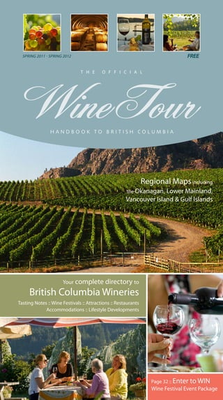 SPRING 2011 - SPRING 2012


                               T H E      O F F I C I A L




                                                                Regional Maps including
                                                      the Okanagan, Lower Mainland,
                                                      Vancouver Island & Gulf Islands




                      Your complete directory to

     British Columbia Wineries
Tasting Notes :: Wine Festivals :: Attractions :: Restaurants
             Accommodations :: Lifestyle Developments




                                                                   Page 32 :: Enter to WIN
                                                                   Wine Festival Event Package
 