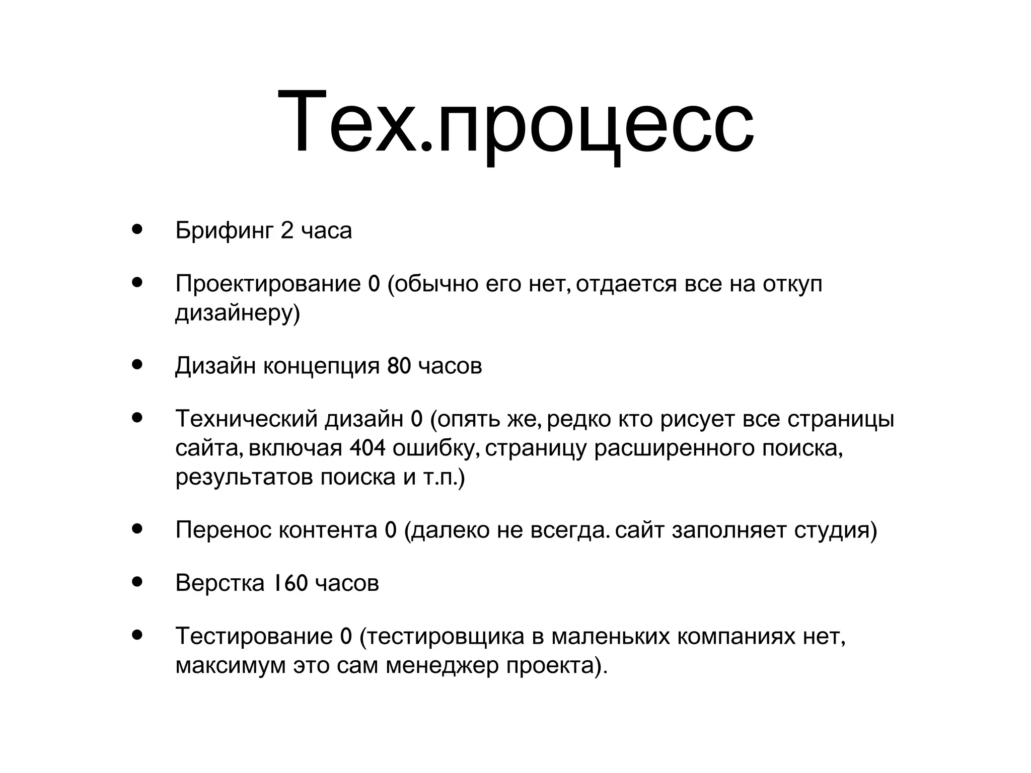 .Тех процесс
• 2Брифинг часа
• 0 ( ,Проектирование обычно его нет отдается все на откуп
)дизайнеру
• 80Дизайн концепция часов
• 0 ( ,Технический дизайн опять же редко кто рисует все страницы
, 404 , ,сайта включая ошибку страницу расширенного поиска
. .)результатов поиска и т п
• 0 ( . )Перенос контента далеко не всегда сайт заполняет студия
• 160Верстка часов
• 0 ( ,Тестирование тестировщика в маленьких компаниях нет
)максимум это сам менеджер проекта .
 