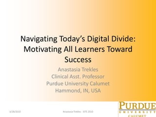 Navigating Today’s Digital Divide: Motivating All Learners Toward Success Anastasia Trekles Clinical Asst. Professor Purdue University Calumet Hammond, IN, USA 3/25/10 Anastasia Trekles - SITE 2010 
