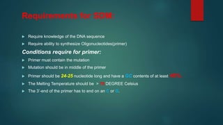 Requirements for SDM:
 Require knowledge of the DNA sequence
 Require ability to synthesize Oligonucleotides(primer)
Conditions require for primer:
 Primer must contain the mutation
 Mutation should be in middle of the primer
 Primer should be 24-25 nucleotide long and have a GC contents of at least 40%.
 The Melting Temperature should be > 78 DEGREE Celsius
 The 3’-end of the primer has to end on an C or G.
 