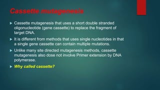 Cassette mutagenesis
 Cassette mutagenesis that uses a short double stranded
oligonucleotide (gene cassette) to replace the fragment of
target DNA.
 It is different from methods that uses single nucleotides in that
a single gene cassette can contain multiple mutations.
 Unlike many site directed mutagenesis methods, cassette
mutagenesis also dose not involve Primer extension by DNA
polymerase.
 Why called cassette?
 