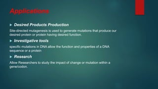 Applications
 Desired Products Production
Site-directed mutagenesis is used to generate mutations that produce our
desired protein or protein having desired function.
 Investigative tools
specific mutations in DNA allow the function and properties of a DNA
sequence or a protein
 Research
Allow Researchers to study the impact of change or mutation within a
gene/codon.
 
