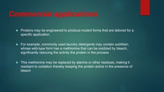 Commercial applications
 Proteins may be engineered to produce mutant forms that are tailored for a
specific application.
 For example, commonly used laundry detergents may contain subtilisin,
whose wild-type form has a methionine that can be oxidized by bleach,
significantly reducing the activity the protein in the process
 This methionine may be replaced by alanine or other residues, making it
resistant to oxidation thereby keeping the protein active in the presence of
bleach
 