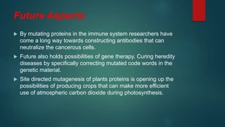 Future Aspects
 By mutating proteins in the immune system researchers have
come a long way towards constructing antibodies that can
neutralize the cancerous cells.
 Future also holds possibilities of gene therapy. Curing heredity
diseases by specifically correcting mutated code words in the
genetic material.
 Site directed mutagenesis of plants proteins is opening up the
possibilities of producing crops that can make more efficient
use of atmospheric carbon dioxide during photosynthesis.
 