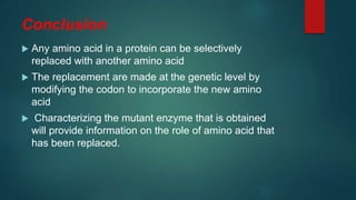 Conclusion
 Any amino acid in a protein can be selectively
replaced with another amino acid
 The replacement are made at the genetic level by
modifying the codon to incorporate the new amino
acid
 Characterizing the mutant enzyme that is obtained
will provide information on the role of amino acid that
has been replaced.
 