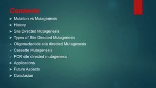 Contents
 Mutation vs Mutagenesis
 History
 Site Directed Mutagenesis
 Types of Site Directed Mutagenesis
 Oligonucleotide site directed Mutagenesis
 Cassette Mutagenesis
 PCR site directed mutagenesis
 Applications
 Future Aspects
 Conclusion
 
