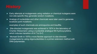 History
 Early attempts at mutagenesis using radiation or chemical mutagens were
non-site-specific they generate random mutations.
 Analogs of nucleotides and other chemicals were later used to generate
localized point mutations.
examples of such chemicals are aminopurine and bisulfite.
 Site-directed mutagenesis was achieved in 1974 in the laboratory of
Charles Weissmann using a nucleotide analogue N4-hydroxycytidine,
which induces transition of A-T to G-C.
 Michael Smith in 1978 a more flexible approach to site-directed
mutagenesis by using oligonucleotides in a primer extension method with
DNA polymerase.
 