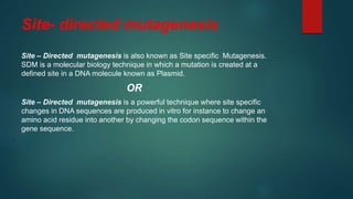 Site- directed mutagenesis
Site – Directed mutagenesis is also known as Site specific Mutagenesis.
SDM is a molecular biology technique in which a mutation is created at a
defined site in a DNA molecule known as Plasmid.
OR
Site – Directed mutagenesis is a powerful technique where site specific
changes in DNA sequences are produced in vitro for instance to change an
amino acid residue into another by changing the codon sequence within the
gene sequence.
 