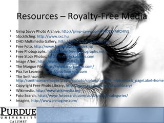 Resources – Royalty-Free Media
• Gimp Savvy Photo Archive, http://gimp-savvy.com/PHOTO-ARCHIVE
• StockXchng: http://www.sxc.hu
• DHD Multimedia Gallery, http://gallery.hd.org/index.jsp
• Free Foto, http://www.freefoto.com/index.jsp
• Free Photographs, http://www.free-photographs.net/
• Free Stock Photos, http://freestockphotos.com
• Image After, http://www.imageafter.com
• The Morgue File, http://www.morguefile.com/
• Pics for Learning, http://pics4learning.com
• The Smithsonian,
http://smithsonianimages.si.edu/siphoto/siphoto.portal?_nfpb=true&_pageLabel=home
• Copyright Free Photo Library, http://www.ecarboot.net/photolibrary/
• Wikimedia, http://www.wikimedia.org
• Foto Search, http://www.fotosearch.com/stock-photos-categories/
• Imagine, http://www.inmagine.com/
 