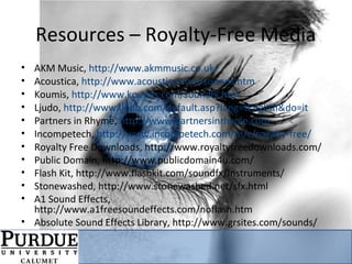 Resources – Royalty-Free Media
• AKM Music, http://www.akmmusic.co.uk/
• Acoustica, http://www.acoustica.com/sounds.htm
• Koumis, http://www.koumis.com/soundfx.htm
• Ljudo, http://www.ljudo.com/default.asp?lang=tEnglish&do=it
• Partners in Rhyme, http://www.partnersinrhyme.com
• Incompetech, http://www.incompetech.com/m/c/royalty-free/
• Royalty Free Downloads, http://www.royaltyfreedownloads.com/
• Public Domain, http://www.publicdomain4u.com/
• Flash Kit, http://www.flashkit.com/soundfx/Instruments/
• Stonewashed, http://www.stonewashed.net/sfx.html
• A1 Sound Effects,
http://www.a1freesoundeffects.com/noflash.htm
• Absolute Sound Effects Library, http://www.grsites.com/sounds/
 